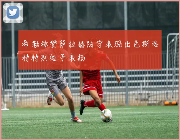希勒称赞萨拉赫防守表现出色斯洛特特别给予表扬