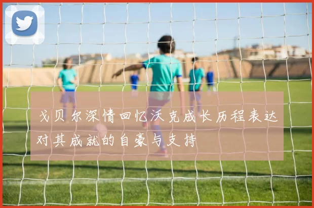 戈贝尔深情回忆沃克成长历程表达对其成就的自豪与支持