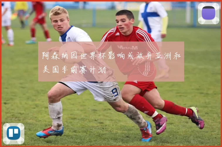 阿森纳因世界杯影响或放弃亚洲和美国季前赛计划