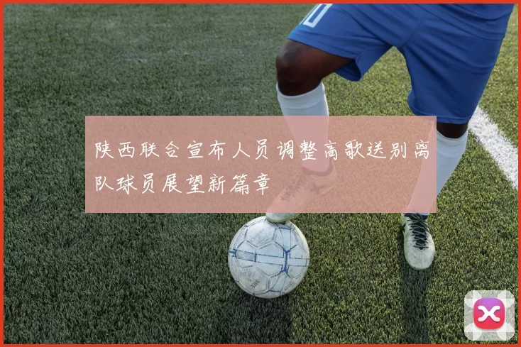 陕西联合宣布人员调整高歌送别离队球员展望新篇章