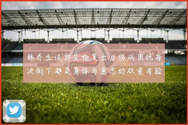 韩乔生谈郭艾伦复出后伤病困扰每次倒下都是身体与意志的双重考验