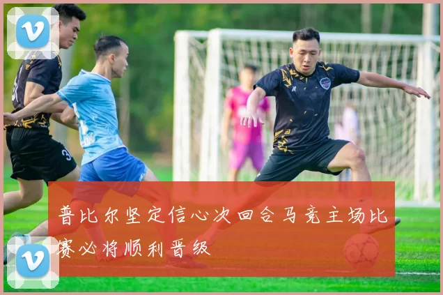 普比尔坚定信心次回合马竞主场比赛必将顺利晋级