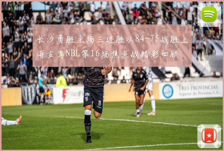 长沙勇胜主场三连胜以84-75战胜上海玄鸟NBL第16场焦点战精彩回顾
