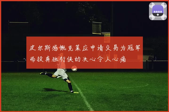 皮尔斯感慨克莱应申请交易为冠军而投奔独行侠的决心令人心痛