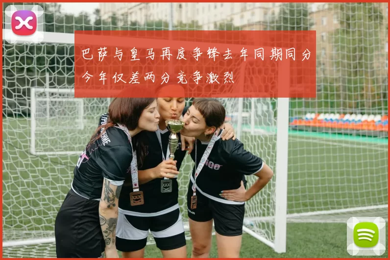 巴萨与皇马再度争锋去年同期同分今年仅差两分竞争激烈