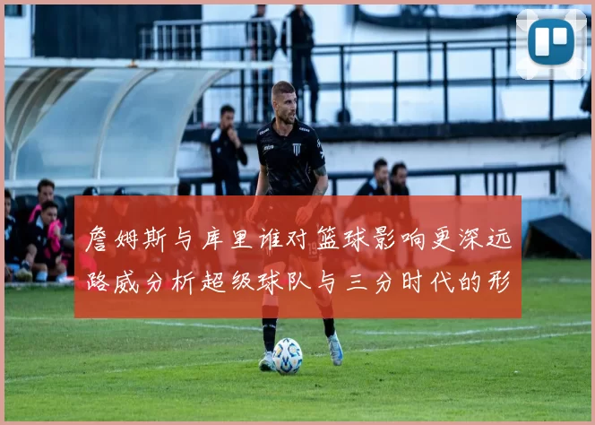 詹姆斯与库里谁对篮球影响更深远路威分析超级球队与三分时代的形成