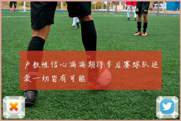 卢教练信心满满期待季后赛球队逆袭一切皆有可能