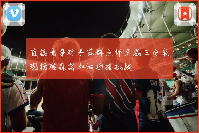 直接竞争对手苏群点评罗威三分表现杨瀚森需加油迎接挑战