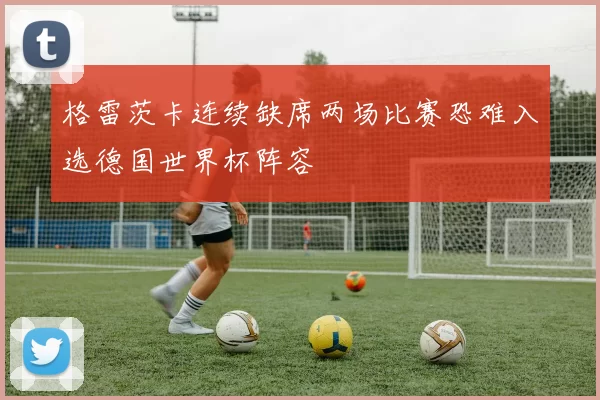 格雷茨卡连续缺席两场比赛恐难入选德国世界杯阵容