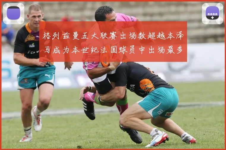 格列兹曼五大联赛出场数超越本泽马成为本世纪法国球员中出场最多者