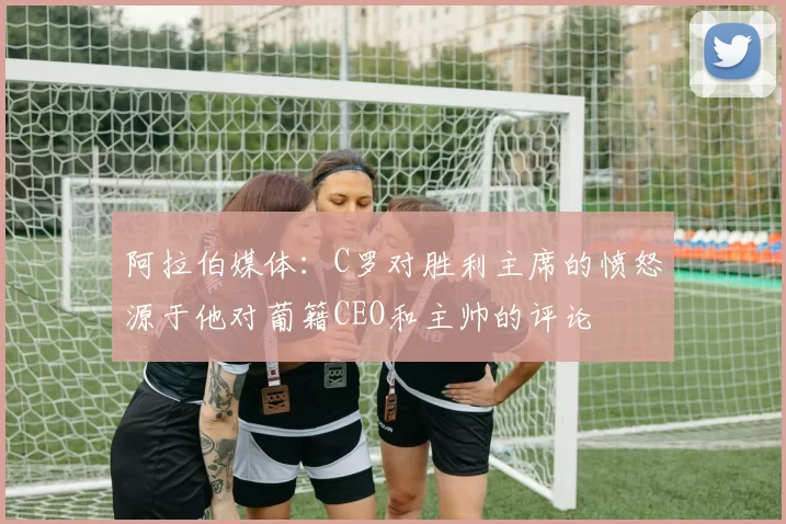 阿拉伯媒体：C罗对胜利主席的愤怒源于他对葡籍CEO和主帅的评论