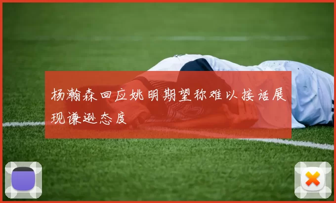 杨瀚森回应姚明期望称难以接话展现谦逊态度