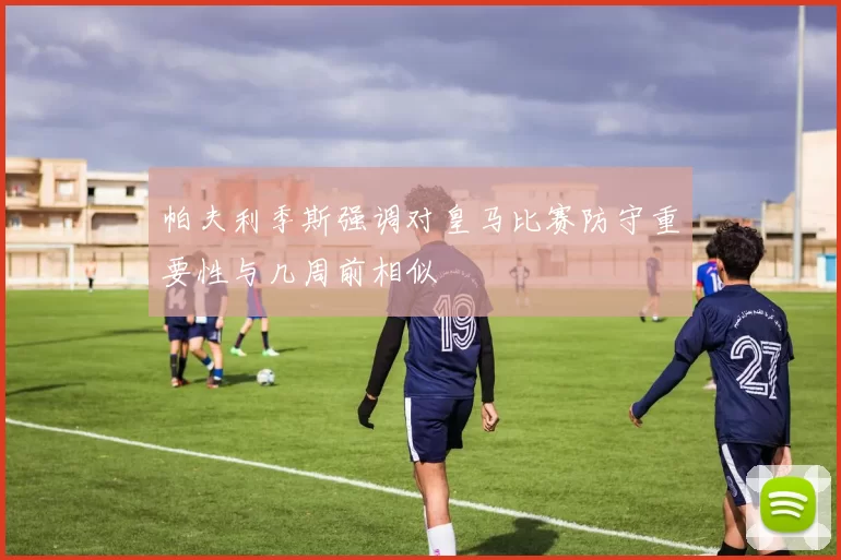 帕夫利季斯强调对皇马比赛防守重要性与几周前相似