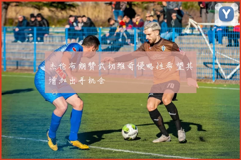 杰伦布朗赞武切维奇侵略性希望其增加出手机会