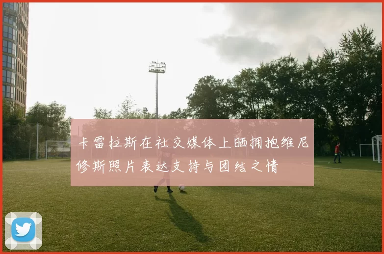 卡雷拉斯在社交媒体上晒拥抱维尼修斯照片表达支持与团结之情