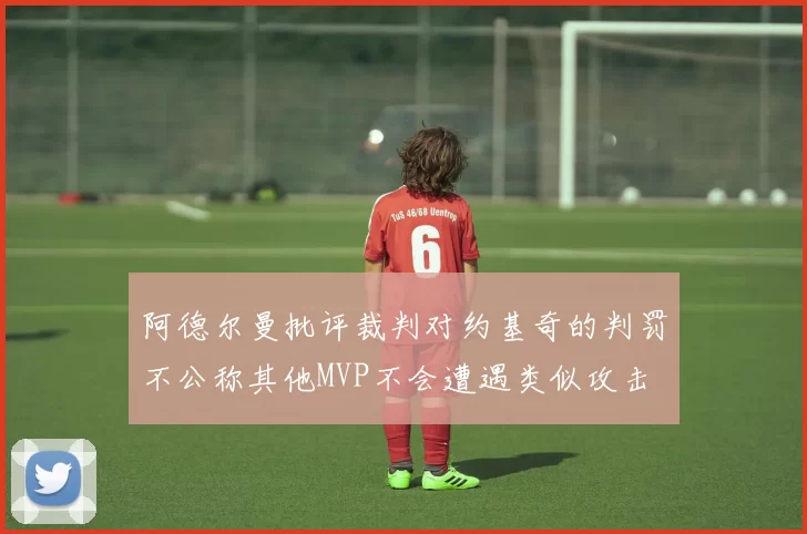 阿德尔曼批评裁判对约基奇的判罚不公称其他MVP不会遭遇类似攻击