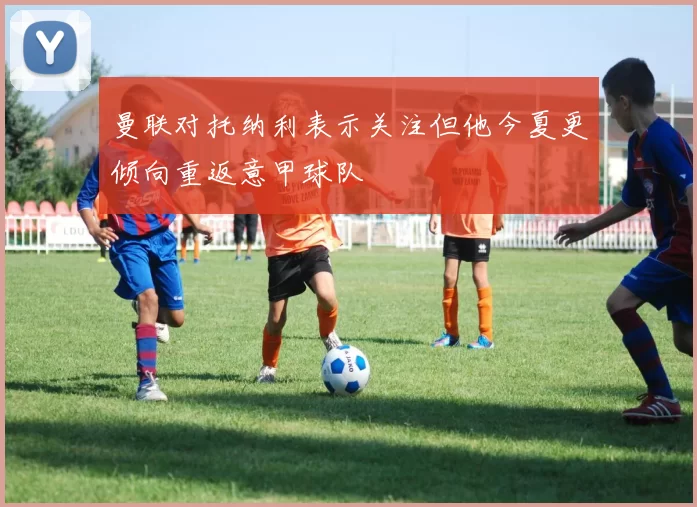 曼联对托纳利表示关注但他今夏更倾向重返意甲球队
