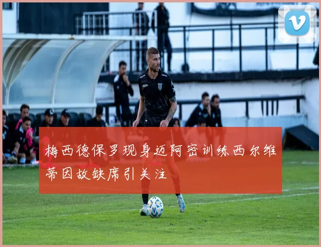 梅西德保罗现身迈阿密训练西尔维蒂因故缺席引关注
